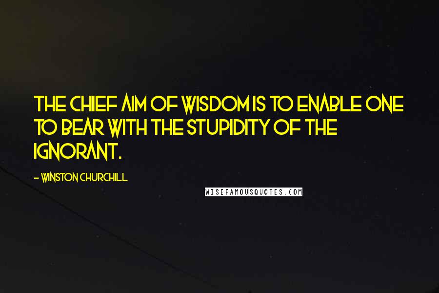 Winston Churchill Quotes: The chief aim of wisdom is to enable one to bear with the stupidity of the ignorant.