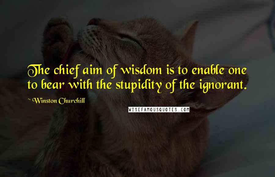 Winston Churchill Quotes: The chief aim of wisdom is to enable one to bear with the stupidity of the ignorant.