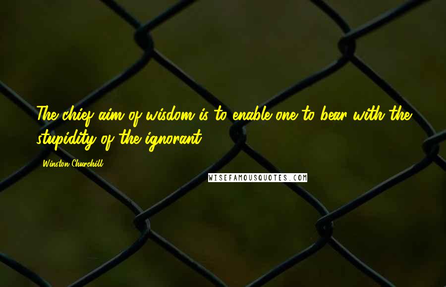 Winston Churchill Quotes: The chief aim of wisdom is to enable one to bear with the stupidity of the ignorant.