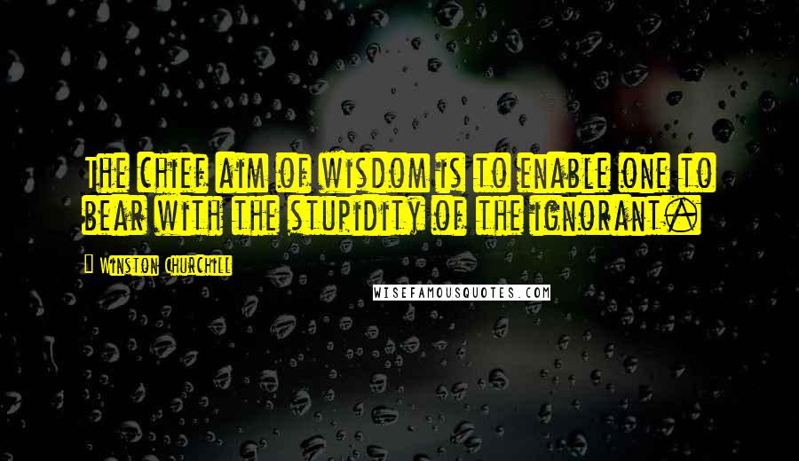 Winston Churchill Quotes: The chief aim of wisdom is to enable one to bear with the stupidity of the ignorant.