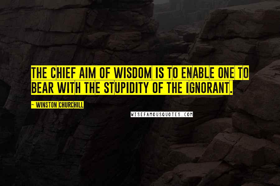 Winston Churchill Quotes: The chief aim of wisdom is to enable one to bear with the stupidity of the ignorant.