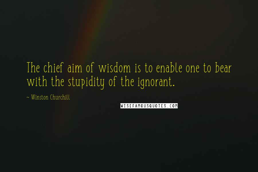 Winston Churchill Quotes: The chief aim of wisdom is to enable one to bear with the stupidity of the ignorant.