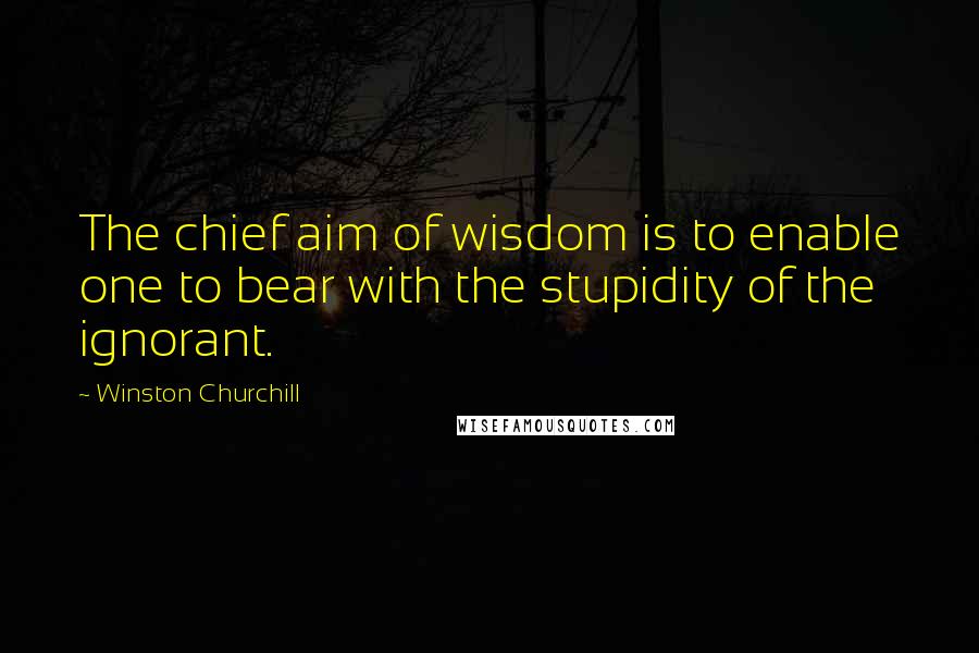 Winston Churchill Quotes: The chief aim of wisdom is to enable one to bear with the stupidity of the ignorant.