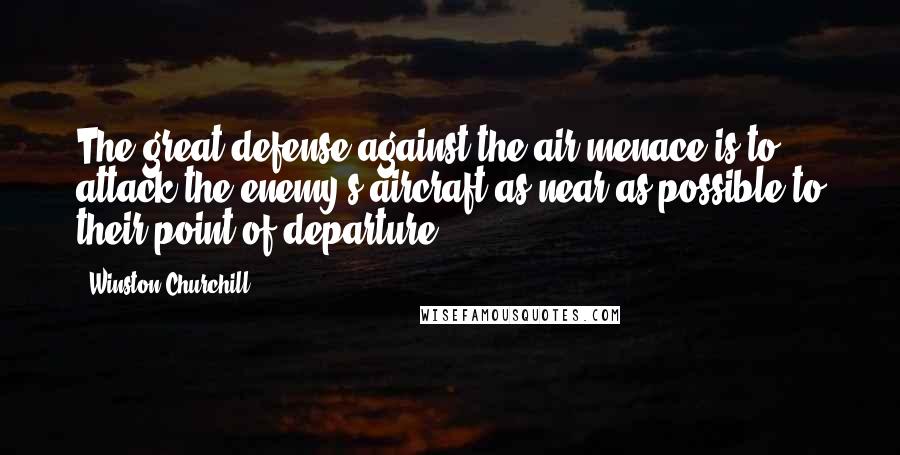 Winston Churchill Quotes: The great defense against the air menace is to attack the enemy's aircraft as near as possible to their point of departure.