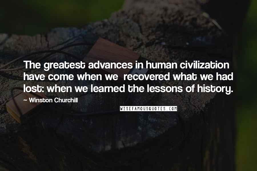 Winston Churchill Quotes: The greatest advances in human civilization have come when we recovered what we had lost: when we learned the lessons of history.