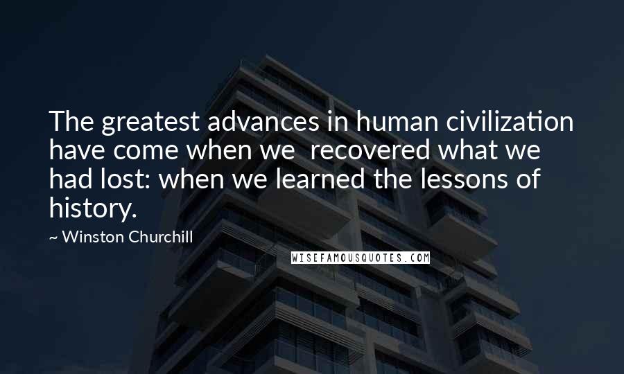 Winston Churchill Quotes: The greatest advances in human civilization have come when we recovered what we had lost: when we learned the lessons of history.
