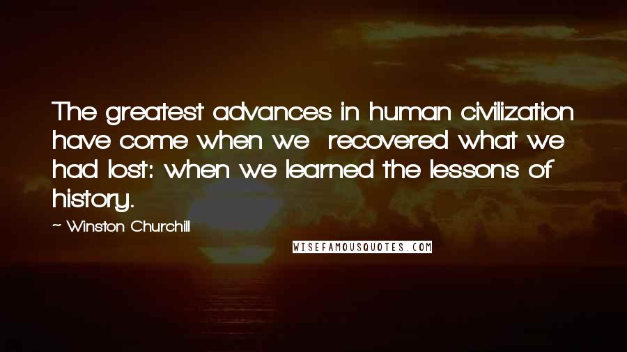 Winston Churchill Quotes: The greatest advances in human civilization have come when we recovered what we had lost: when we learned the lessons of history.
