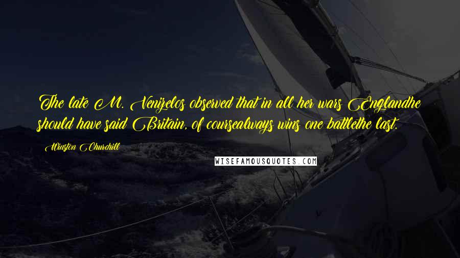 Winston Churchill Quotes: The late M. Venizelos observed that in all her wars Englandhe should have said Britain, of coursealways wins one battlethe last.