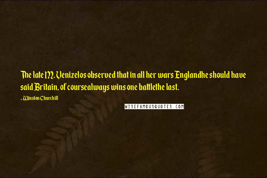 Winston Churchill Quotes: The late M. Venizelos observed that in all her wars Englandhe should have said Britain, of coursealways wins one battlethe last.