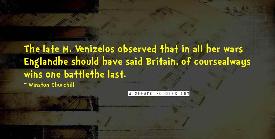 Winston Churchill Quotes: The late M. Venizelos observed that in all her wars Englandhe should have said Britain, of coursealways wins one battlethe last.