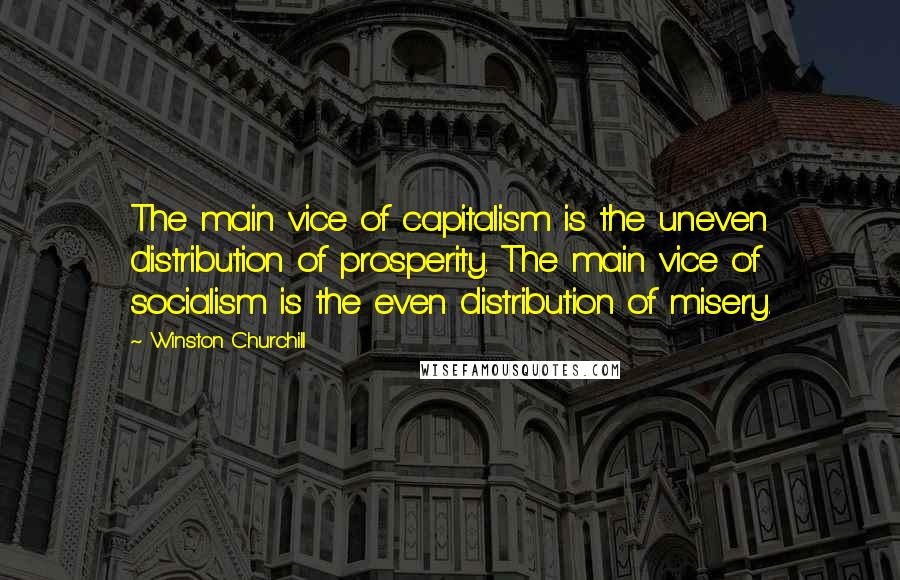 Winston Churchill Quotes: The main vice of capitalism is the uneven distribution of prosperity. The main vice of socialism is the even distribution of misery.