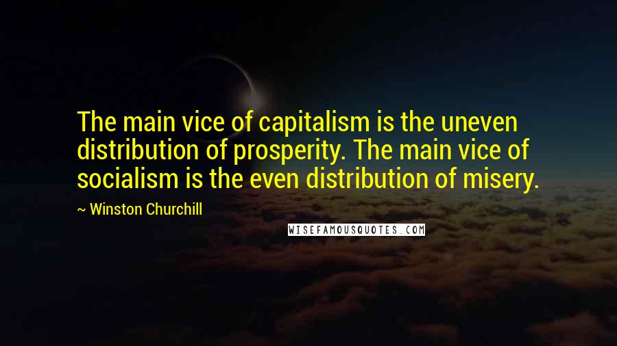 Winston Churchill Quotes: The main vice of capitalism is the uneven distribution of prosperity. The main vice of socialism is the even distribution of misery.