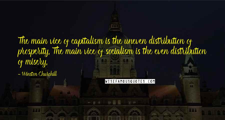 Winston Churchill Quotes: The main vice of capitalism is the uneven distribution of prosperity. The main vice of socialism is the even distribution of misery.