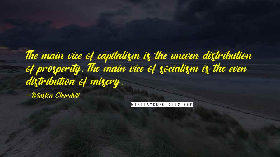 Winston Churchill Quotes: The main vice of capitalism is the uneven distribution of prosperity. The main vice of socialism is the even distribution of misery.