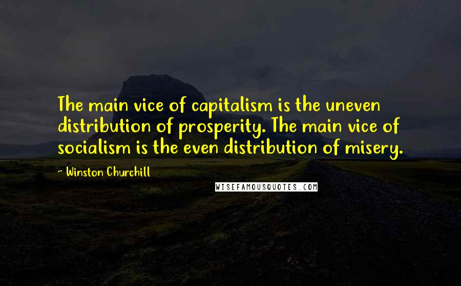 Winston Churchill Quotes: The main vice of capitalism is the uneven distribution of prosperity. The main vice of socialism is the even distribution of misery.