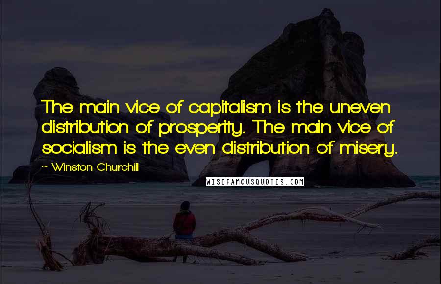 Winston Churchill Quotes: The main vice of capitalism is the uneven distribution of prosperity. The main vice of socialism is the even distribution of misery.