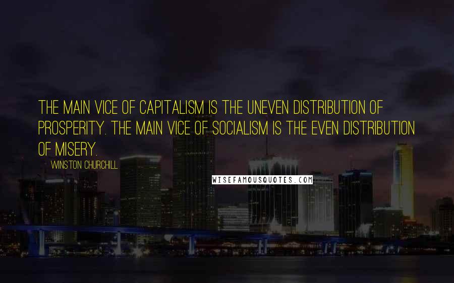 Winston Churchill Quotes: The main vice of capitalism is the uneven distribution of prosperity. The main vice of socialism is the even distribution of misery.