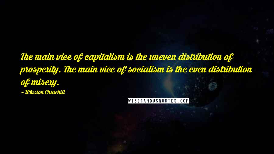 Winston Churchill Quotes: The main vice of capitalism is the uneven distribution of prosperity. The main vice of socialism is the even distribution of misery.