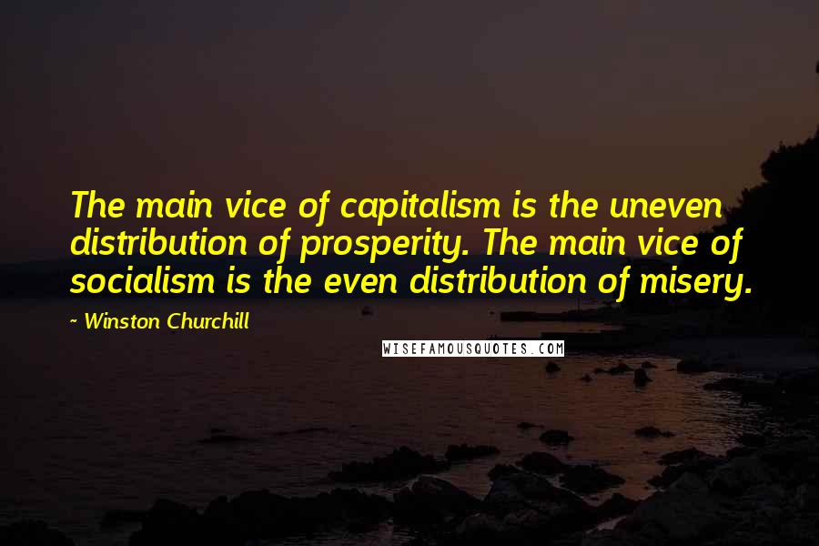 Winston Churchill Quotes: The main vice of capitalism is the uneven distribution of prosperity. The main vice of socialism is the even distribution of misery.