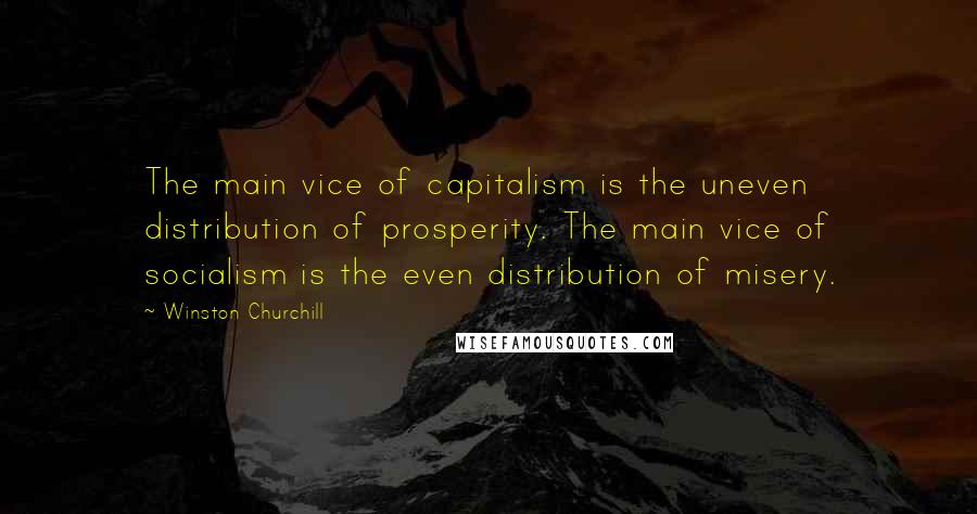 Winston Churchill Quotes: The main vice of capitalism is the uneven distribution of prosperity. The main vice of socialism is the even distribution of misery.