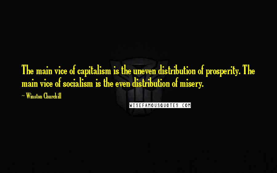Winston Churchill Quotes: The main vice of capitalism is the uneven distribution of prosperity. The main vice of socialism is the even distribution of misery.