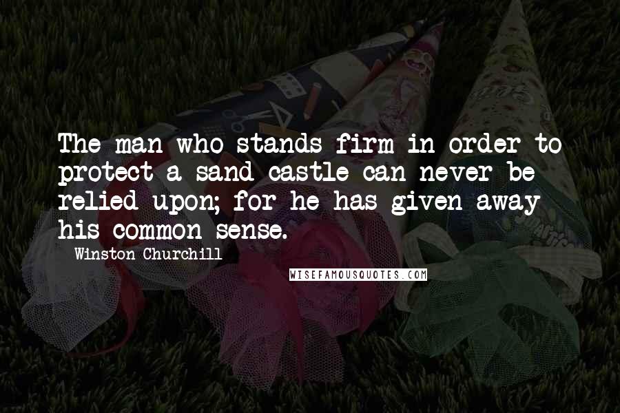 Winston Churchill Quotes: The man who stands firm in order to protect a sand-castle can never be relied upon; for he has given away his common sense.