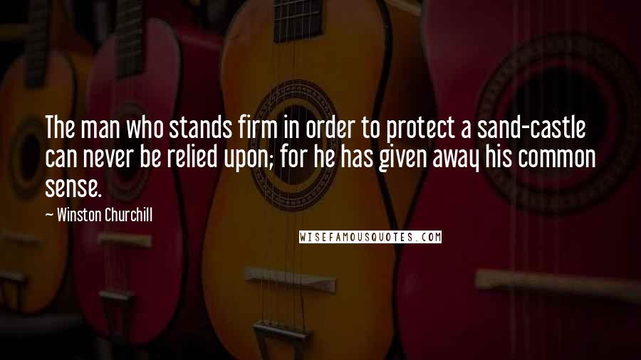 Winston Churchill Quotes: The man who stands firm in order to protect a sand-castle can never be relied upon; for he has given away his common sense.