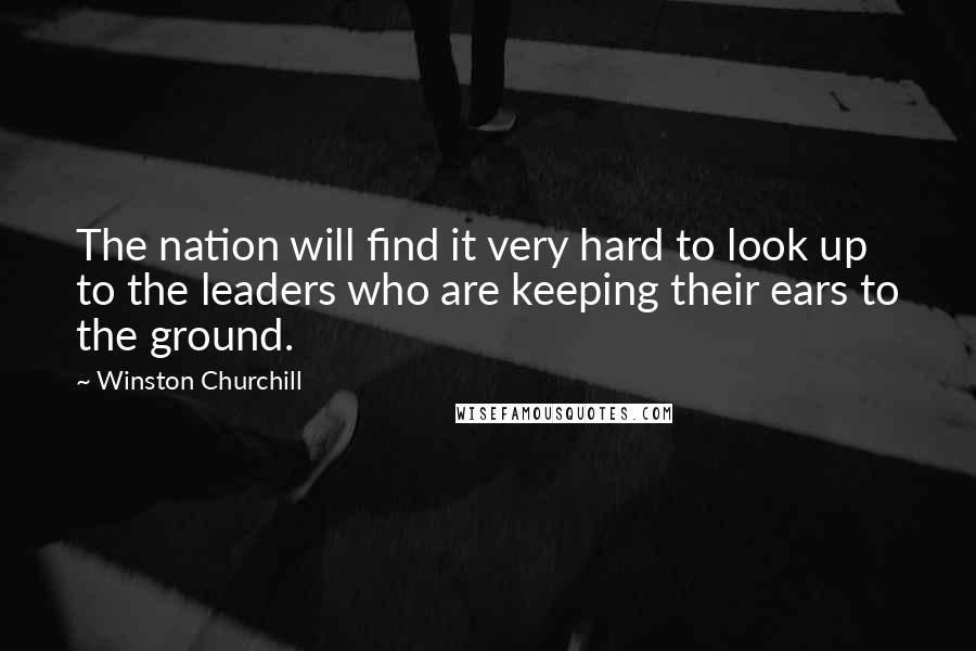 Winston Churchill Quotes: The nation will find it very hard to look up to the leaders who are keeping their ears to the ground.