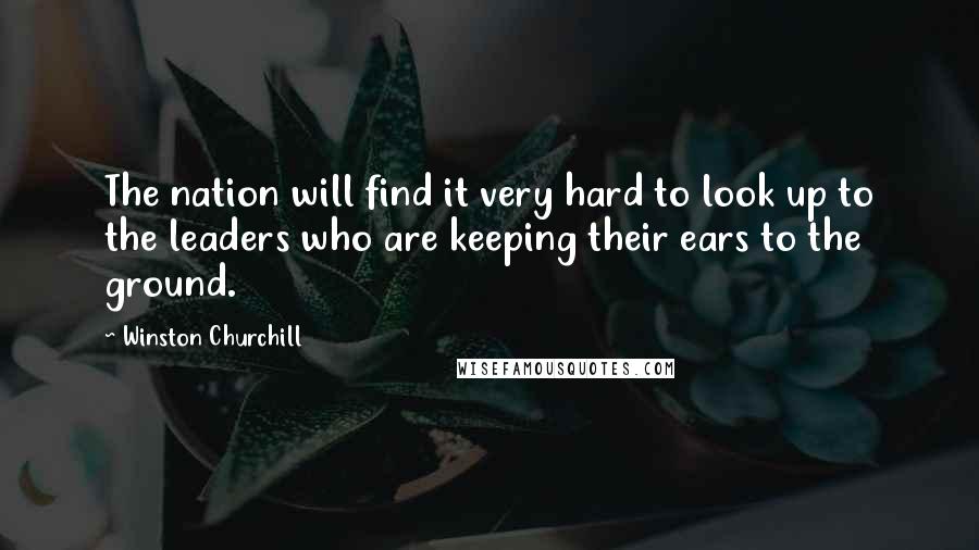 Winston Churchill Quotes: The nation will find it very hard to look up to the leaders who are keeping their ears to the ground.