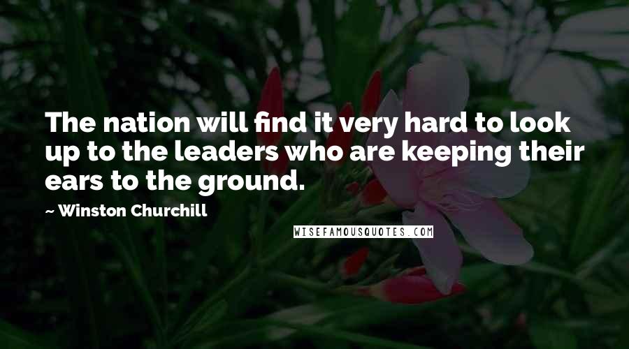Winston Churchill Quotes: The nation will find it very hard to look up to the leaders who are keeping their ears to the ground.