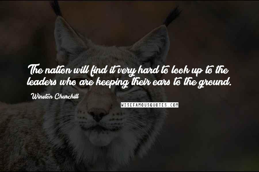 Winston Churchill Quotes: The nation will find it very hard to look up to the leaders who are keeping their ears to the ground.