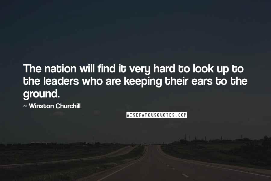 Winston Churchill Quotes: The nation will find it very hard to look up to the leaders who are keeping their ears to the ground.