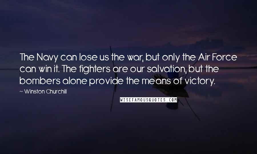 Winston Churchill Quotes: The Navy can lose us the war, but only the Air Force can win it. The fighters are our salvation, but the bombers alone provide the means of victory.