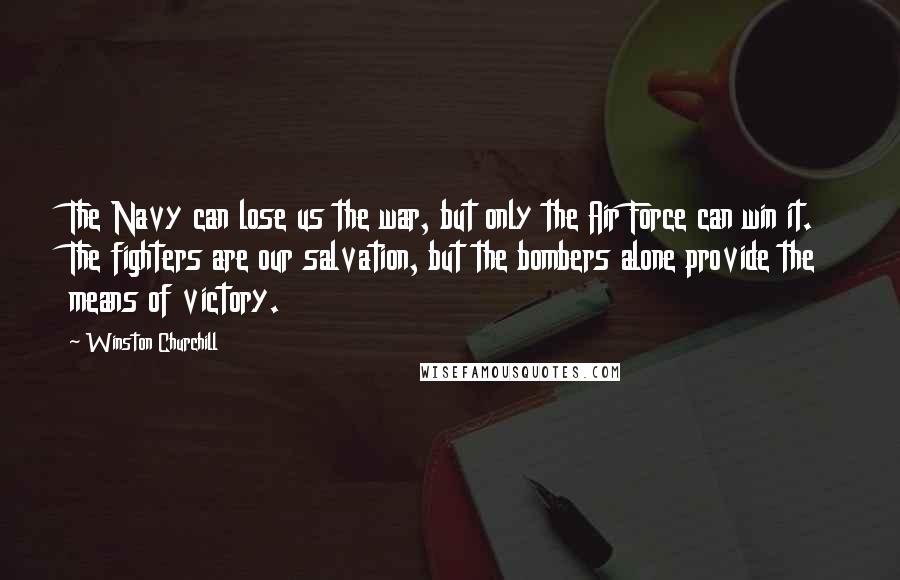 Winston Churchill Quotes: The Navy can lose us the war, but only the Air Force can win it. The fighters are our salvation, but the bombers alone provide the means of victory.