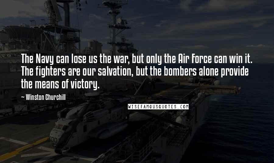 Winston Churchill Quotes: The Navy can lose us the war, but only the Air Force can win it. The fighters are our salvation, but the bombers alone provide the means of victory.