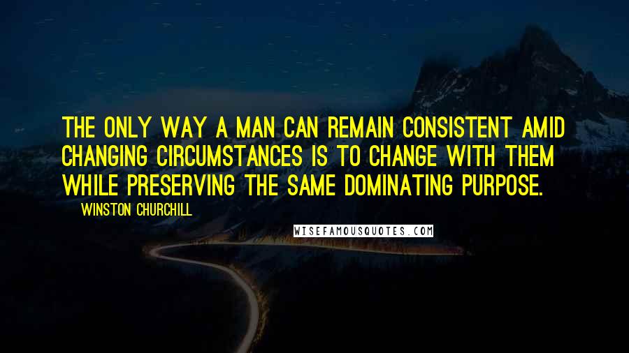 Winston Churchill Quotes: The only way a man can remain consistent amid changing circumstances is to change with them while preserving the same dominating purpose.