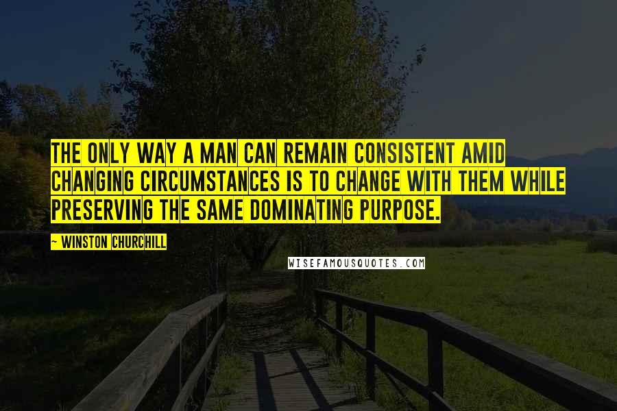 Winston Churchill Quotes: The only way a man can remain consistent amid changing circumstances is to change with them while preserving the same dominating purpose.