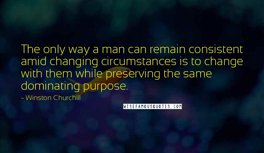 Winston Churchill Quotes: The only way a man can remain consistent amid changing circumstances is to change with them while preserving the same dominating purpose.
