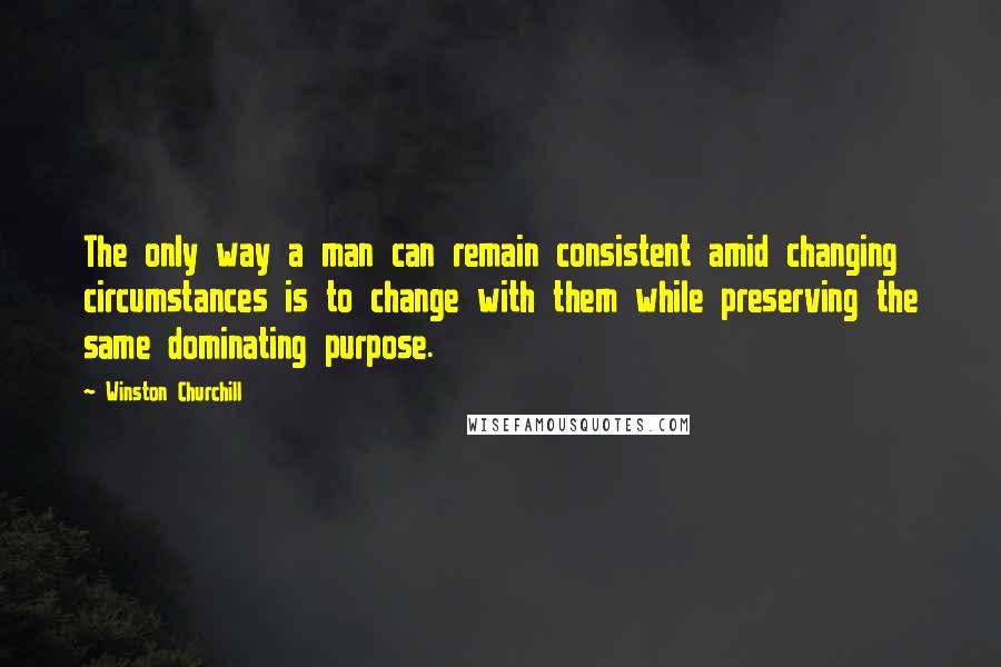 Winston Churchill Quotes: The only way a man can remain consistent amid changing circumstances is to change with them while preserving the same dominating purpose.