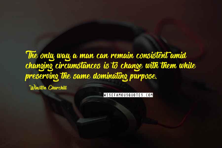 Winston Churchill Quotes: The only way a man can remain consistent amid changing circumstances is to change with them while preserving the same dominating purpose.