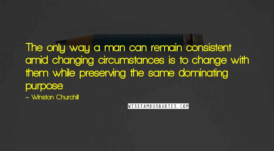 Winston Churchill Quotes: The only way a man can remain consistent amid changing circumstances is to change with them while preserving the same dominating purpose.