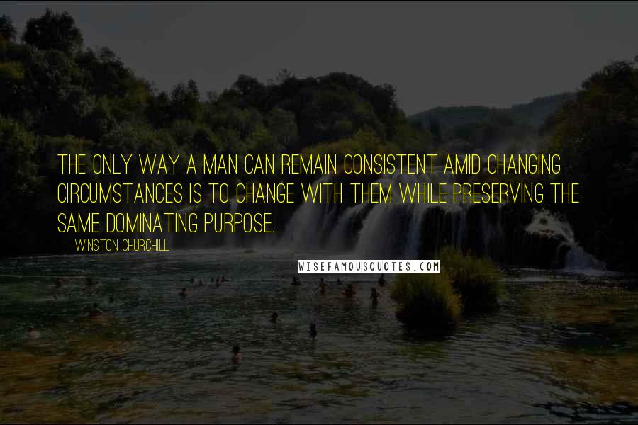 Winston Churchill Quotes: The only way a man can remain consistent amid changing circumstances is to change with them while preserving the same dominating purpose.