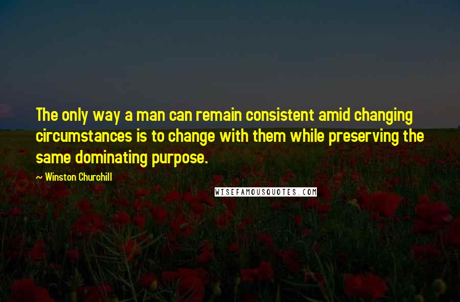 Winston Churchill Quotes: The only way a man can remain consistent amid changing circumstances is to change with them while preserving the same dominating purpose.