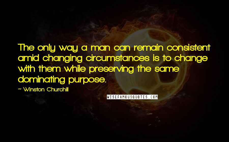 Winston Churchill Quotes: The only way a man can remain consistent amid changing circumstances is to change with them while preserving the same dominating purpose.