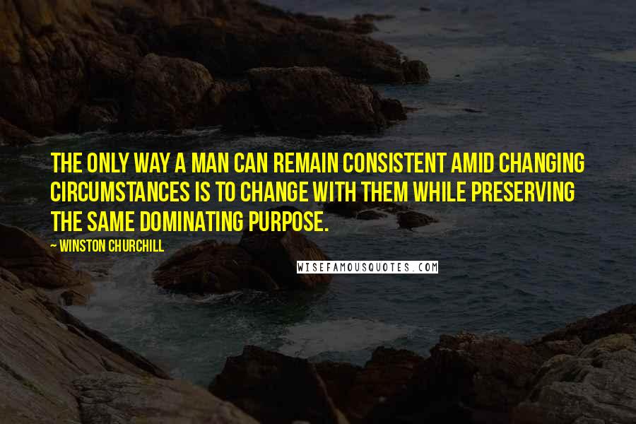 Winston Churchill Quotes: The only way a man can remain consistent amid changing circumstances is to change with them while preserving the same dominating purpose.