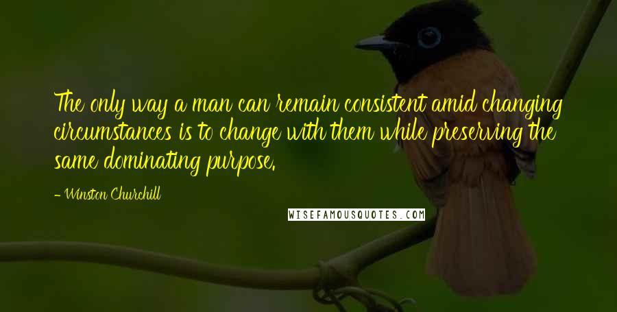 Winston Churchill Quotes: The only way a man can remain consistent amid changing circumstances is to change with them while preserving the same dominating purpose.