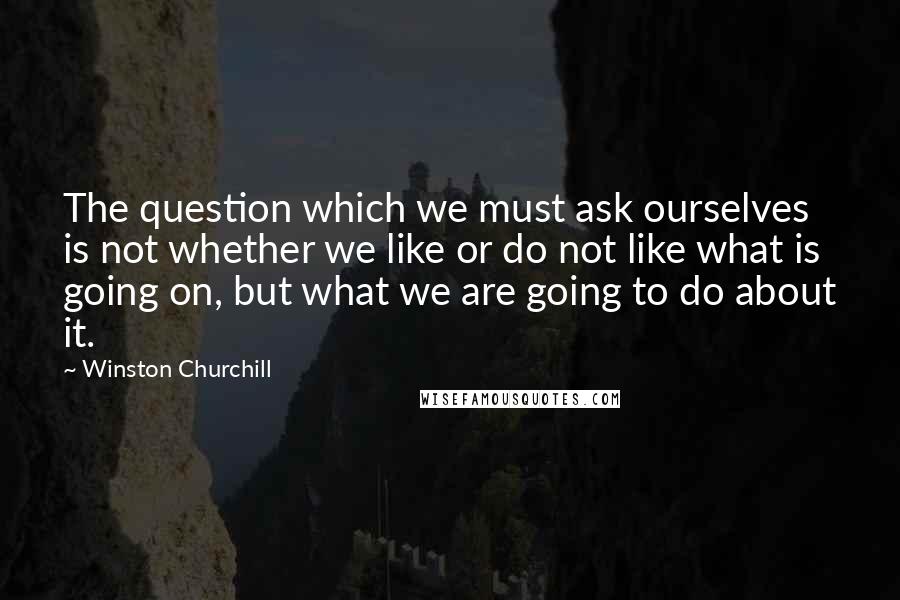 Winston Churchill Quotes: The question which we must ask ourselves is not whether we like or do not like what is going on, but what we are going to do about it.