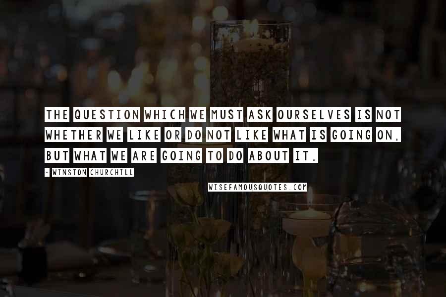 Winston Churchill Quotes: The question which we must ask ourselves is not whether we like or do not like what is going on, but what we are going to do about it.