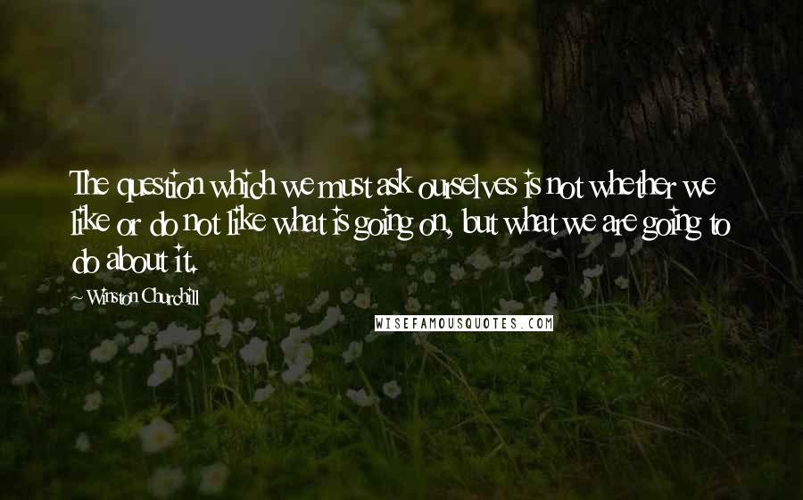 Winston Churchill Quotes: The question which we must ask ourselves is not whether we like or do not like what is going on, but what we are going to do about it.