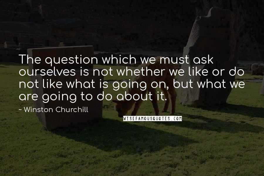 Winston Churchill Quotes: The question which we must ask ourselves is not whether we like or do not like what is going on, but what we are going to do about it.